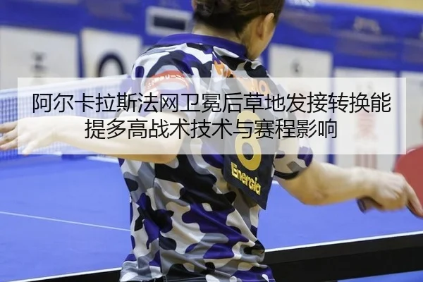 阿尔卡拉斯法网卫冕后草地发接转换能提多高战术技术与赛程影响