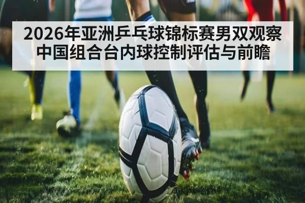 2026年亚洲乒乓球锦标赛男双观察 中国组合台内球控制评估与前瞻