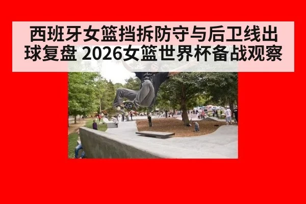 西班牙女篮挡拆防守与后卫线出球复盘 2026女篮世界杯备战观察