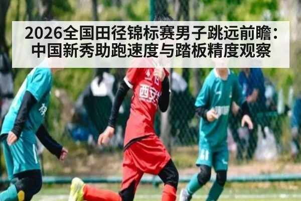2026全国田径锦标赛男子跳远前瞻：中国新秀助跑速度与踏板精度观察